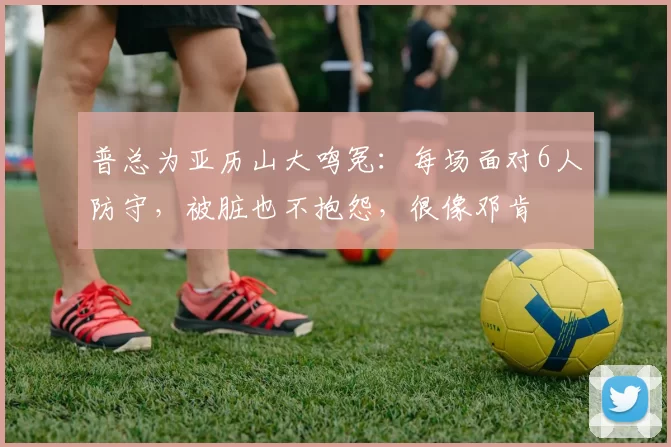 普总为亚历山大鸣冤:每场面对6人防守,被脏也不抱怨,很像邓肯