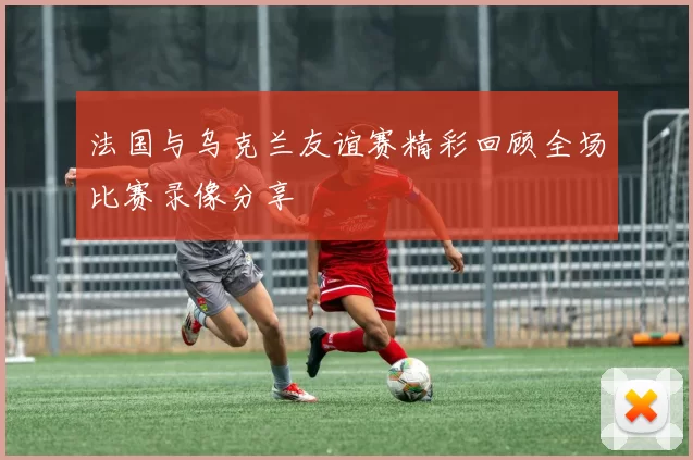 法国与乌克兰友谊赛精彩回顾全场比赛录像分享