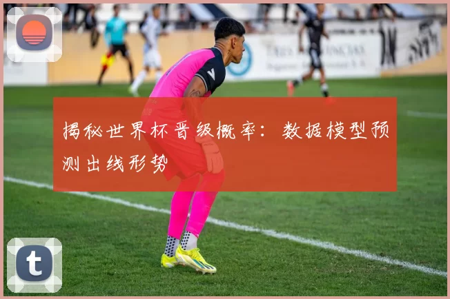 揭秘世界杯晋级概率：数据模型预测出线形势