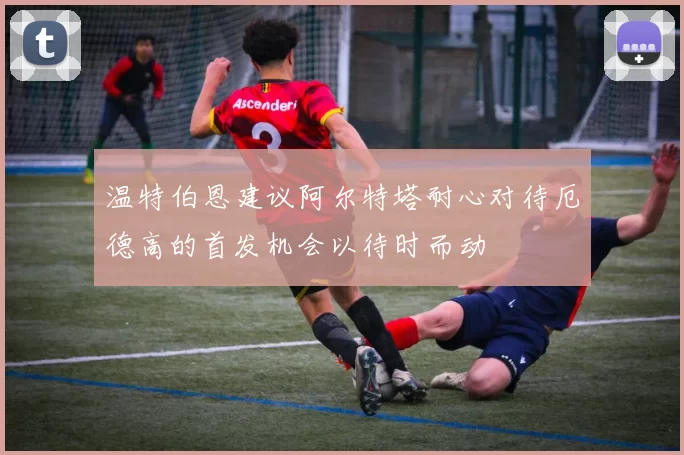 温特伯恩建议阿尔特塔耐心对待厄德高的首发机会以待时而动