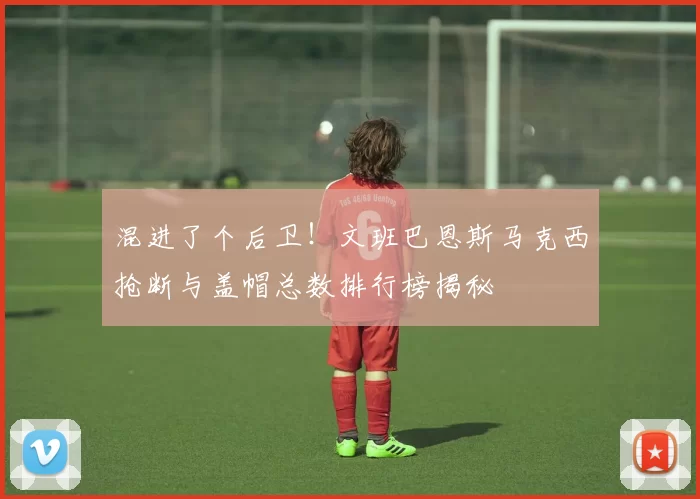 混进了个后卫!文班巴恩斯马克西抢断与盖帽总数排行榜揭秘