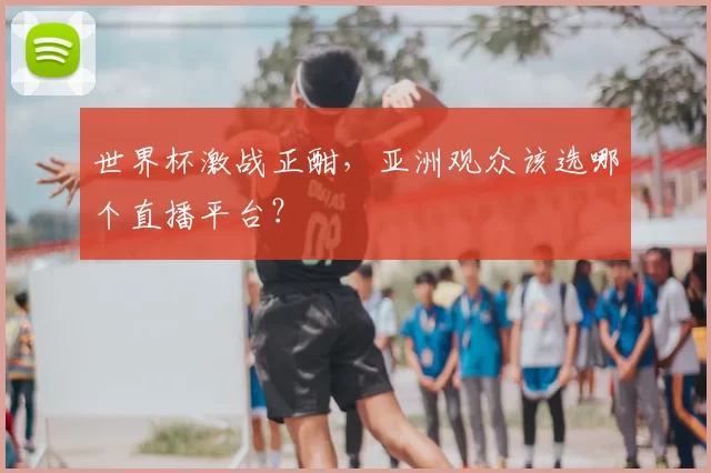 世界杯激战正酣，亚洲观众该选哪个直播平台？