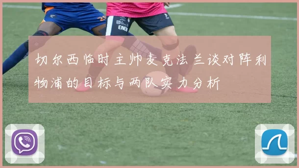 切尔西临时主帅麦克法兰谈对阵利物浦的目标与两队实力分析