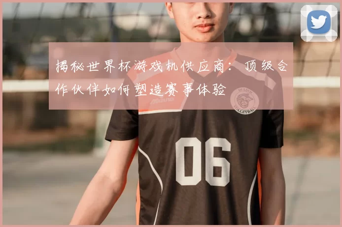 揭秘世界杯游戏机供应商：顶级合作伙伴如何塑造赛事体验