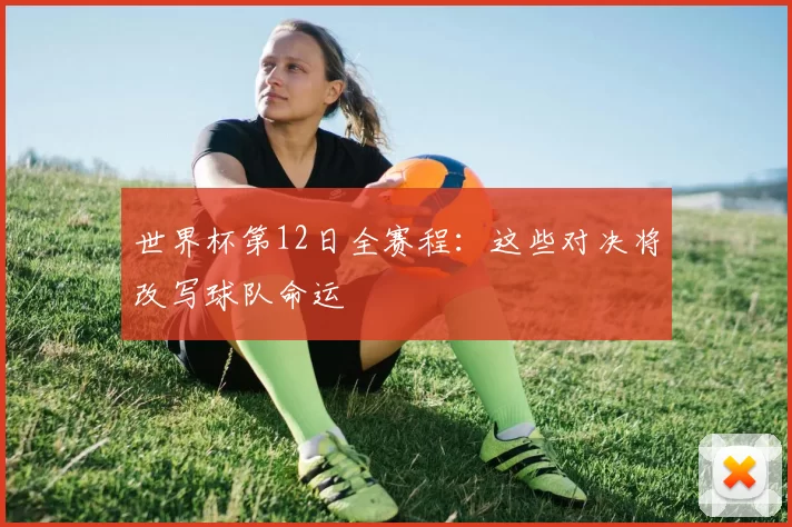 世界杯第12日全赛程：这些对决将改写球队命运