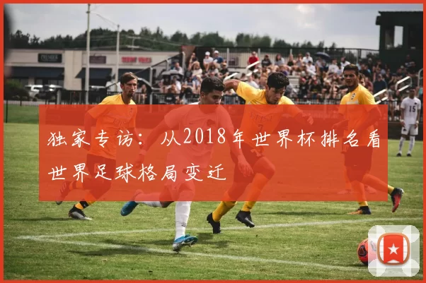 独家专访:从2018年世界杯排名看世界足球格局变迁