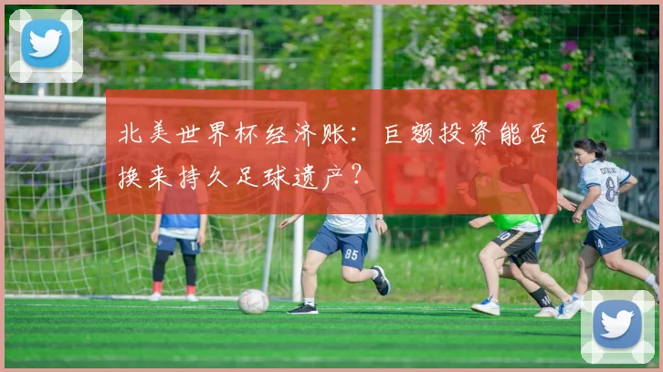 北美世界杯经济账：巨额投资能否换来持久足球遗产？