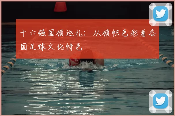 十六强国旗巡礼:从旗帜色彩看各国足球文化特色