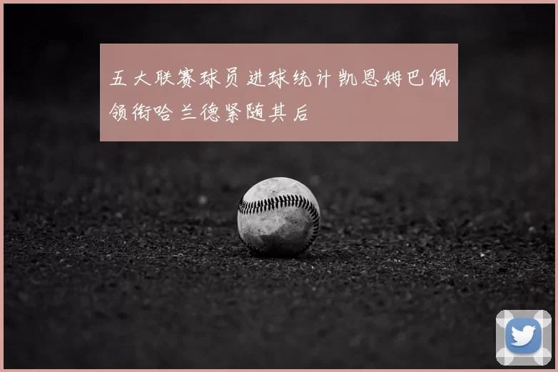 五大联赛球员进球统计凯恩姆巴佩领衔哈兰德紧随其后