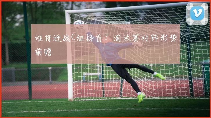 谁将迎战C组榜首?淘汰赛对阵形势前瞻