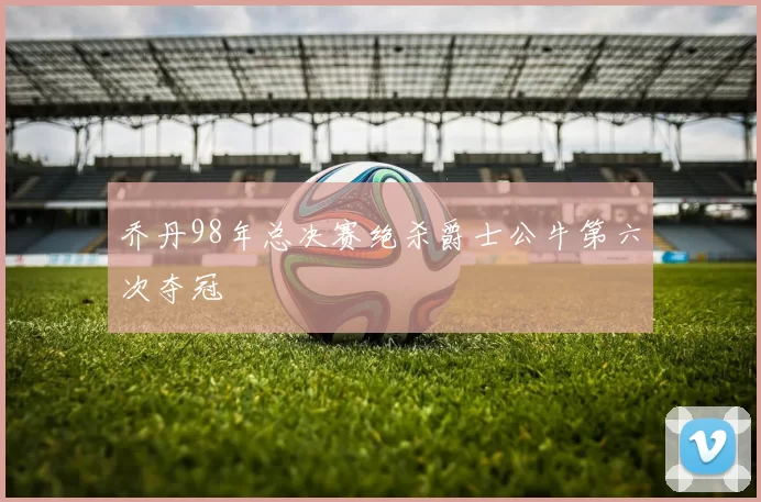 乔丹98年总决赛绝杀爵士公牛第六次夺冠