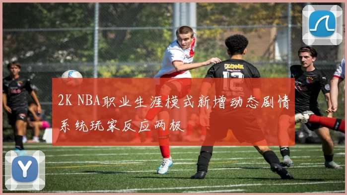 2K NBA职业生涯模式新增动态剧情系统玩家反应两极