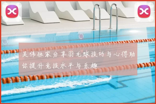 吴伟独家分享羽毛球技巧与心得助你提升竞技水平与乐趣