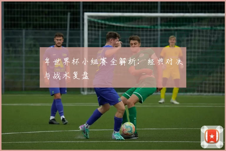 年世界杯小组赛全解析:经典对决与战术复盘