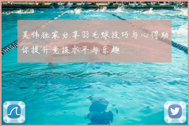 吴伟独家分享羽毛球技巧与心得助你提升竞技水平与乐趣