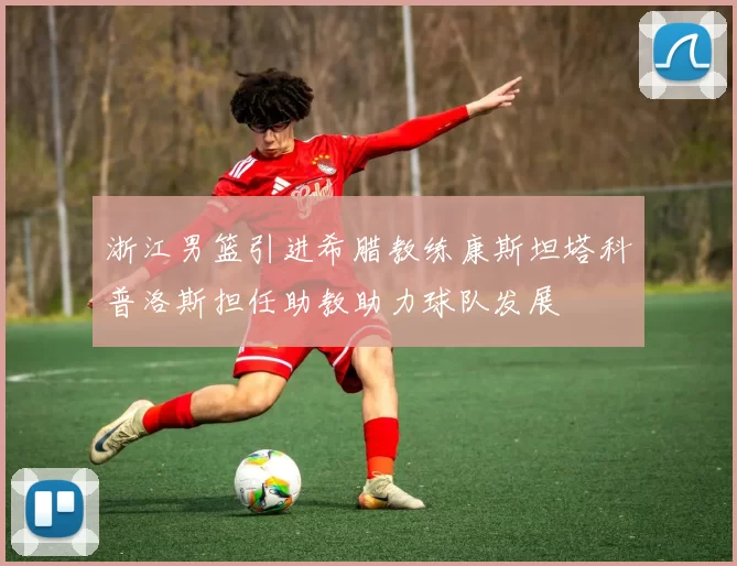 浙江男篮引进希腊教练康斯坦塔科普洛斯担任助教助力球队发展