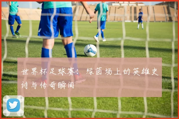 世界杯足球赛:绿茵场上的英雄史诗与传奇瞬间