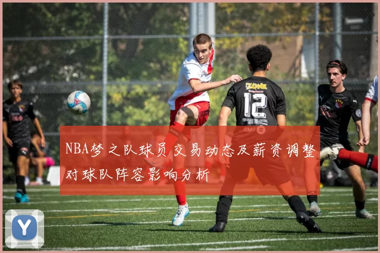 NBA梦之队球员交易动态及薪资调整对球队阵容影响分析
