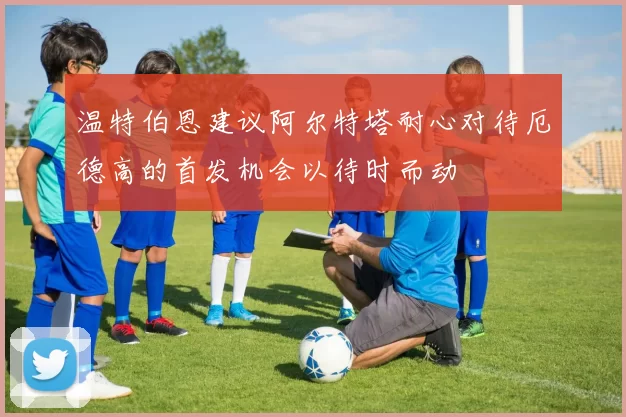 温特伯恩建议阿尔特塔耐心对待厄德高的首发机会以待时而动