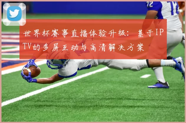 世界杯赛事直播体验升级:基于IPTV的多屏互动与高清解决方案