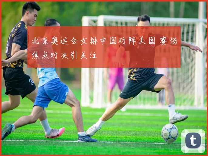 北京奥运会女排中国对阵美国 赛场焦点对决引关注