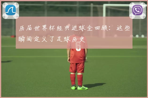 历届世界杯经典进球全回顾:这些瞬间定义了足球历史