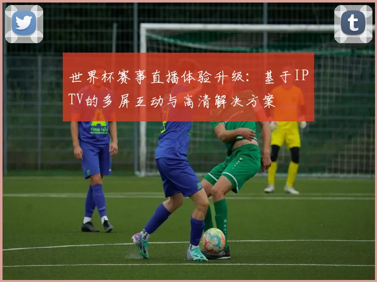 世界杯赛事直播体验升级:基于IPTV的多屏互动与高清解决方案