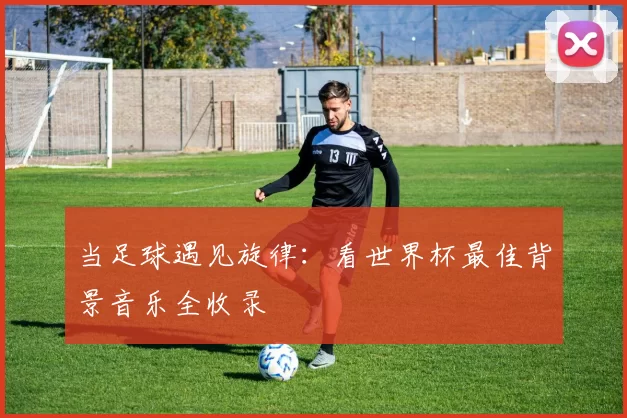 当足球遇见旋律：看世界杯最佳背景音乐全收录