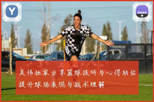 吴伟独家分享篮球技巧与心得助你提升球场表现与战术理解