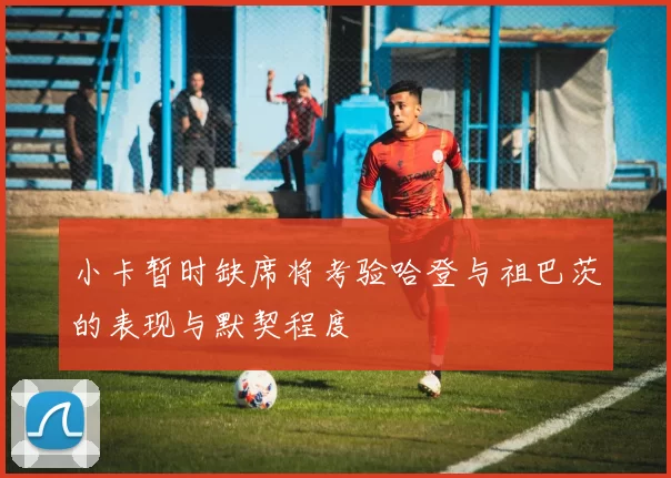 小卡暂时缺席将考验哈登与祖巴茨的表现与默契程度