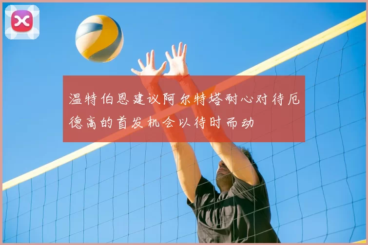 温特伯恩建议阿尔特塔耐心对待厄德高的首发机会以待时而动