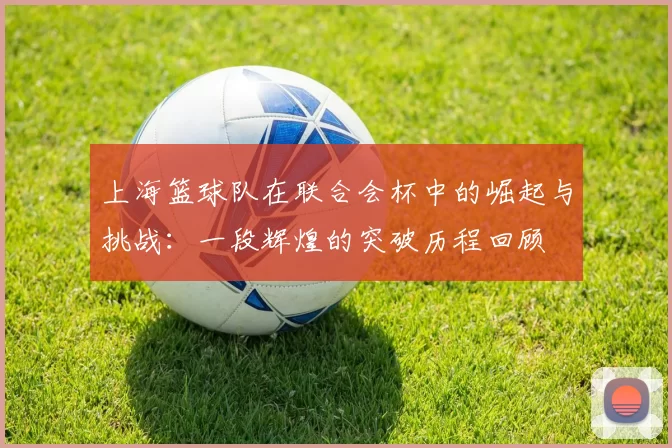 上海篮球队在联合会杯中的崛起与挑战:一段辉煌的突破历程回顾