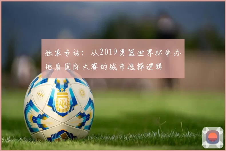独家专访:从2019男篮世界杯举办地看国际大赛的城市选择逻辑