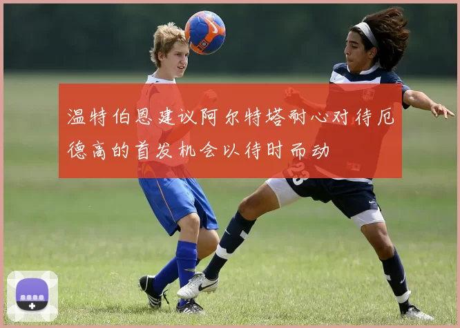 温特伯恩建议阿尔特塔耐心对待厄德高的首发机会以待时而动