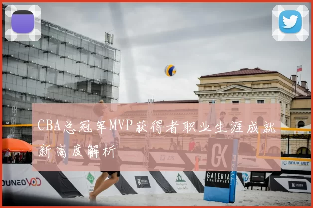 CBA总冠军MVP获得者职业生涯成就新高度解析