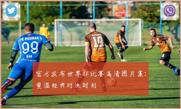 官方发布世界杯比赛高清图片集:重温经典对决时刻