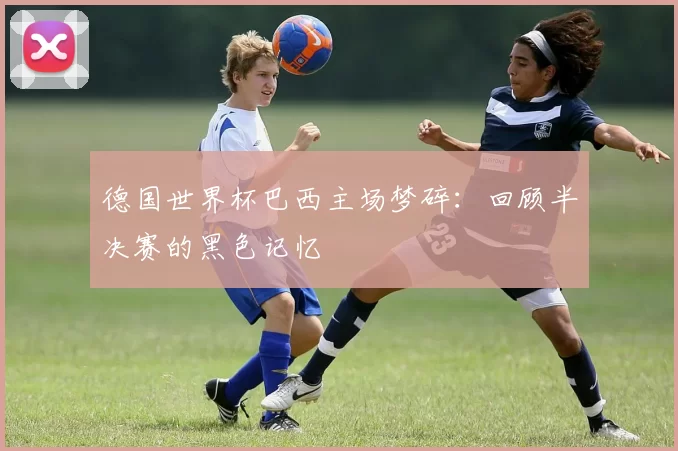 德国世界杯巴西主场梦碎：回顾半决赛的黑色记忆