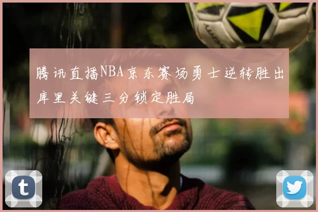 腾讯直播NBA京东赛场勇士逆转胜出库里关键三分锁定胜局