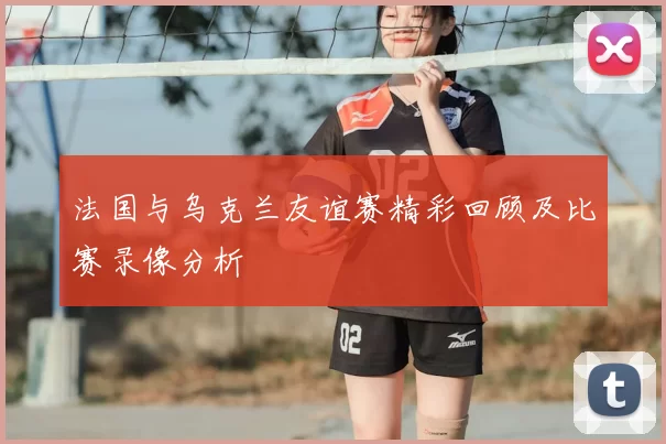 法国与乌克兰友谊赛精彩回顾及比赛录像分析