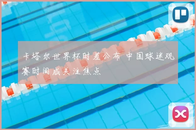卡塔尔世界杯时差公布 中国球迷观赛时间成关注焦点