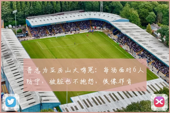 普总为亚历山大鸣冤：每场面对6人防守，被脏也不抱怨，很像邓肯