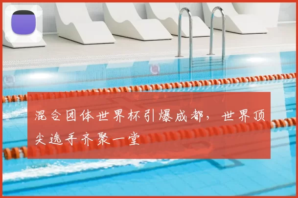 混合团体世界杯引爆成都,世界顶尖选手齐聚一堂