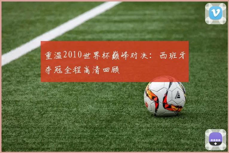 重温2010世界杯巅峰对决:西班牙夺冠全程高清回顾