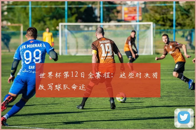 世界杯第12日全赛程：这些对决将改写球队命运
