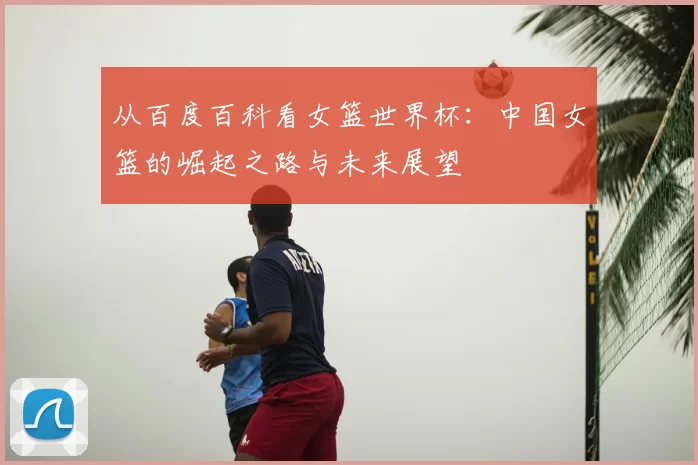 从百度百科看女篮世界杯：中国女篮的崛起之路与未来展望
