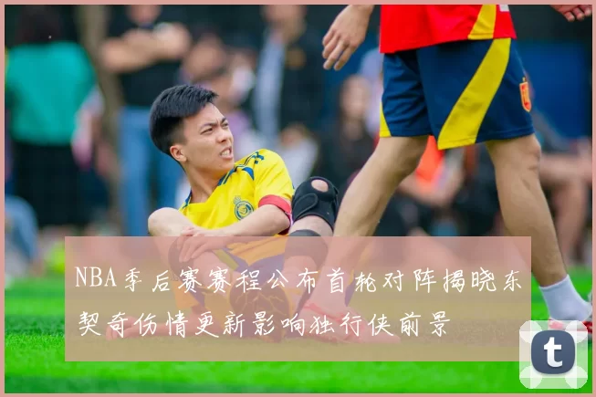 NBA季后赛赛程公布首轮对阵揭晓东契奇伤情更新影响独行侠前景