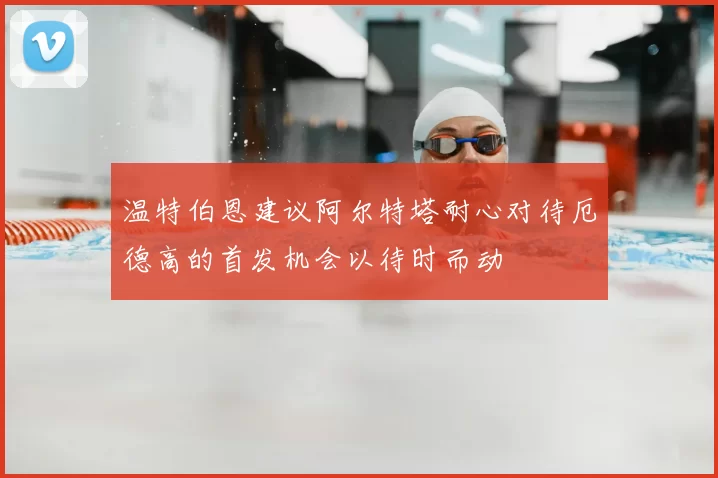 温特伯恩建议阿尔特塔耐心对待厄德高的首发机会以待时而动