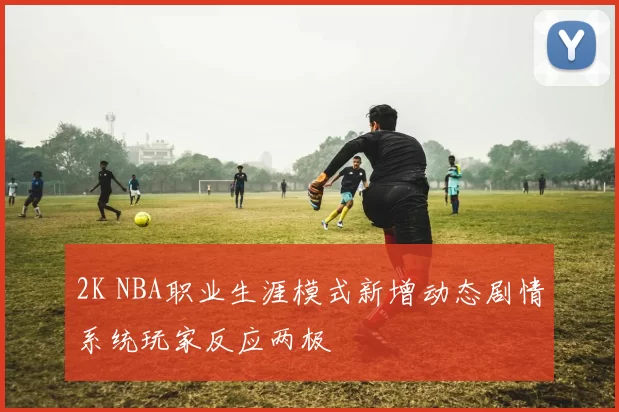 2K NBA职业生涯模式新增动态剧情系统玩家反应两极