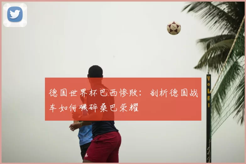 德国世界杯巴西惨败:剖析德国战车如何碾碎桑巴荣耀