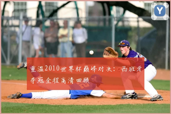 重温2010世界杯巅峰对决:西班牙夺冠全程高清回顾